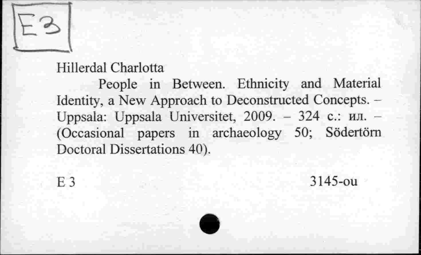 ﻿Hillerdal Charlotta
People in Between. Ethnicity and Material Identity, a New Approach to Deconstructed Concepts. -Uppsala: Uppsala Universitet, 2009. - 324 с.: ил. -(Occasional papers in archaeology 50; Södertöm Doctoral Dissertations 40).
E3
3145-ou